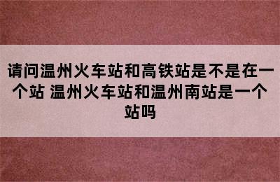 请问温州火车站和高铁站是不是在一个站 温州火车站和温州南站是一个站吗